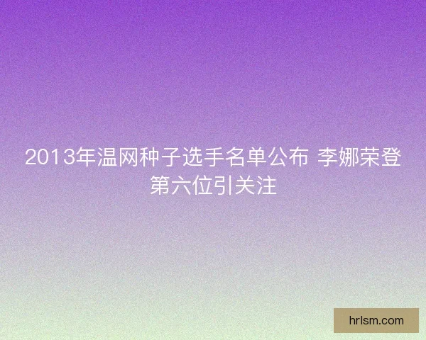 2013年温网种子选手名单公布 李娜荣登第六位引关注 2013年温网种子选手名单公布 李娜荣登第六位引关注