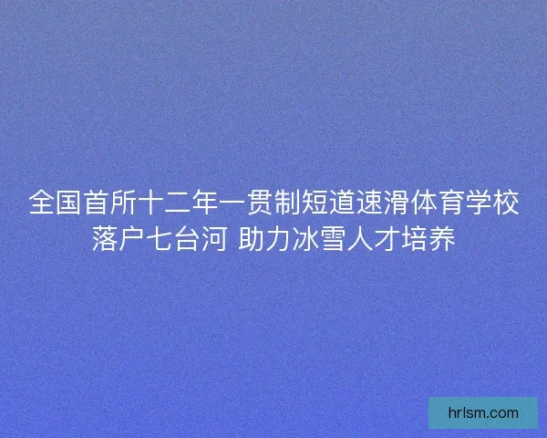 全国首所十二年一贯制短道速滑体育学校落户七台河 助力冰雪人才培养