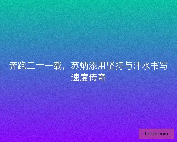 奔跑二十一载,苏炳添用坚持与汗水书写速度传奇 奔跑二十一载,苏炳添用坚持与汗水书写速度传奇