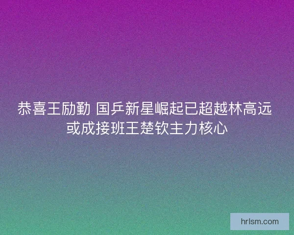 恭喜王励勤 国乒新星崛起已超越林高远 或成接班王楚钦主力核心 恭喜王励勤 国乒新星崛起已超越林高远 或成接班王楚钦主力核心