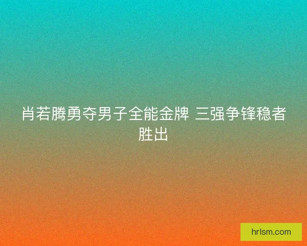 肖若腾勇夺男子全能金牌 三强争锋稳者胜出