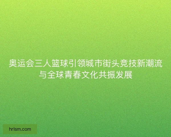 奥运会三人篮球引领城市街头竞技新潮流与全球青春文化共振发展