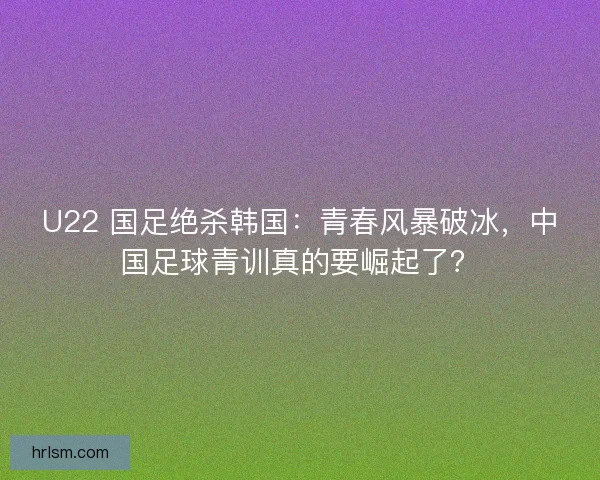 U22 国足绝杀韩国：青春风暴破冰，中国足球青训真的要崛起了？