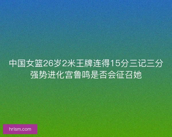 中国女篮26岁2米王牌连得15分三记三分强势进化宫鲁鸣是否会征召她