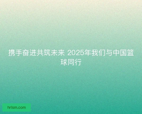 携手奋进共筑未来 2025年我们与中国篮球同行 携手奋进共筑未来 2025年我们与中国篮球同行