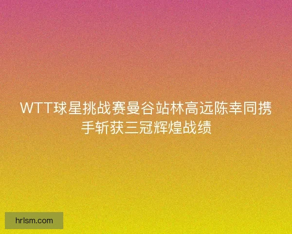 WTT球星挑战赛曼谷站林高远陈幸同携手斩获三冠辉煌战绩