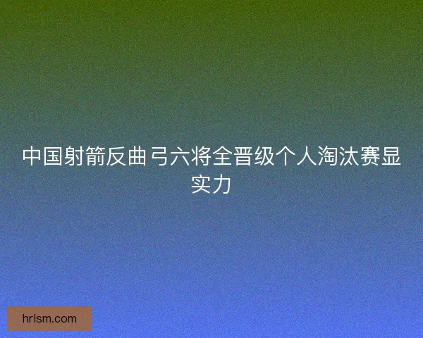 中国射箭反曲弓六将全晋级个人淘汰赛显实力 中国射箭反曲弓六将全晋级个人淘汰赛显实力