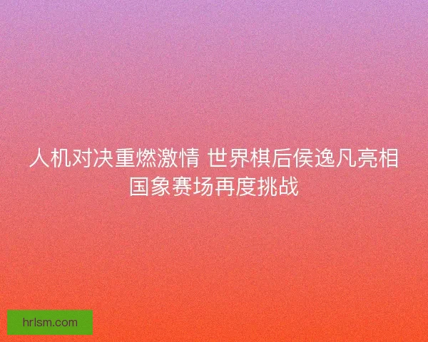 人机对决重燃激情 世界棋后侯逸凡亮相国象赛场再度挑战 人机对决重燃激情 世界棋后侯逸凡亮相国象赛场再度挑战