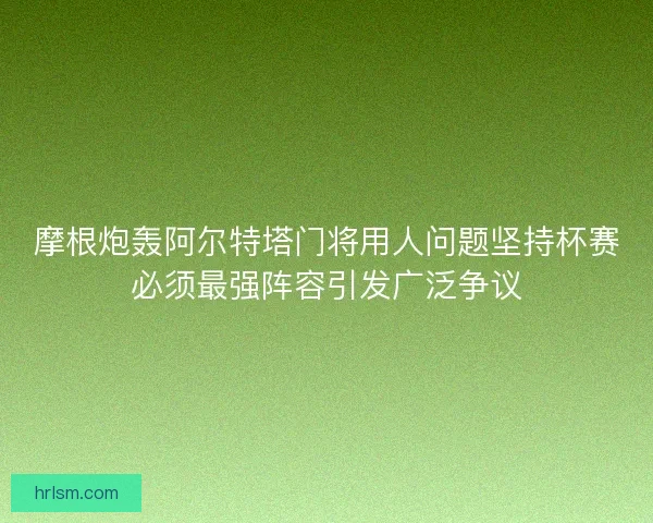 摩根炮轰阿尔特塔门将用人问题坚持杯赛必须最强阵容引发广泛争议 摩根炮轰阿尔特塔门将用人问题坚持杯赛必须最强阵容引发广泛争议