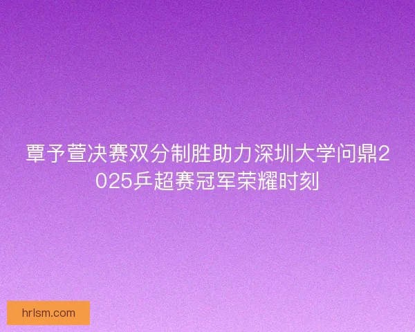 覃予萱决赛双分制胜助力深圳大学问鼎2025乒超赛冠军荣耀时刻