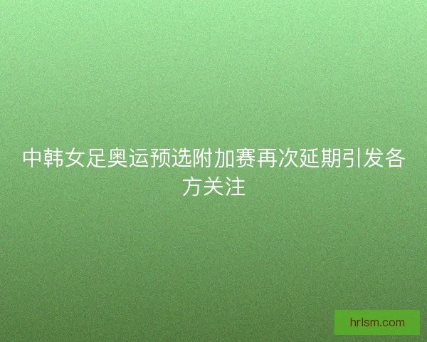 中韩女足奥运预选附加赛再次延期引发各方关注