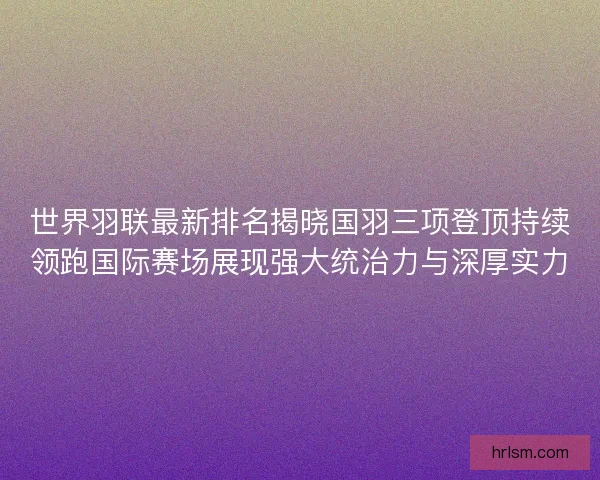 世界羽联最新排名揭晓国羽三项登顶持续领跑国际赛场展现强大统治力与深厚实力