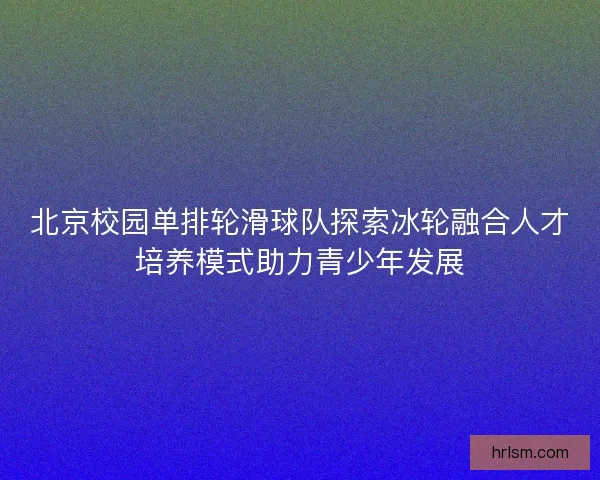 北京校园单排轮滑球队探索冰轮融合人才培养模式助力青少年发展 北京校园单排轮滑球队探索冰轮融合人才培养模式助力青少年发展