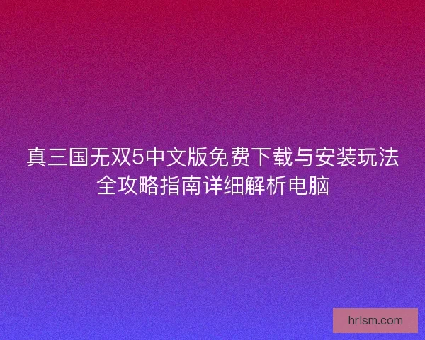 真三国无双5中文版免费下载与安装玩法全攻略指南详细解析电脑 真三国无双5中文版免费下载与安装玩法全攻略指南详细解析电脑