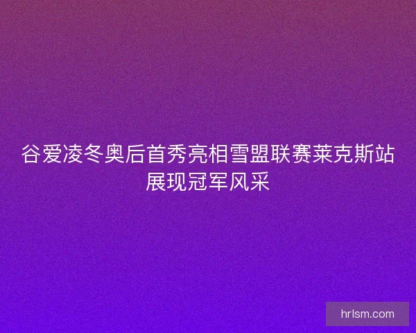 谷爱凌冬奥后首秀亮相雪盟联赛莱克斯站展现冠军风采 谷爱凌冬奥后首秀亮相雪盟联赛莱克斯站展现冠军风采