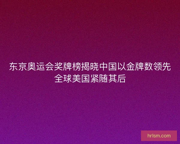 东京奥运会奖牌榜揭晓中国以金牌数领先全球美国紧随其后