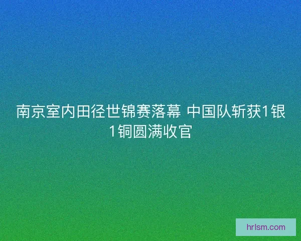 南京室内田径世锦赛落幕 中国队斩获1银1铜圆满收官 南京室内田径世锦赛落幕 中国队斩获1银1铜圆满收官