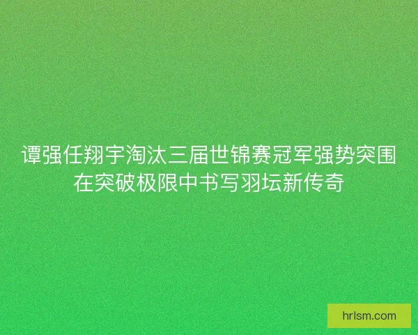 谭强任翔宇淘汰三届世锦赛冠军强势突围在突破极限中书写羽坛新传奇