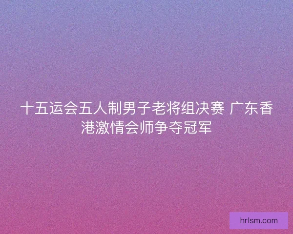 十五运会五人制男子老将组决赛 广东香港激情会师争夺冠军