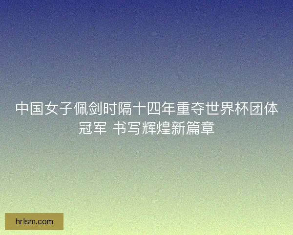 中国女子佩剑时隔十四年重夺世界杯团体冠军 书写辉煌新篇章 中国女子佩剑时隔十四年重夺世界杯团体冠军 书写辉煌新篇章