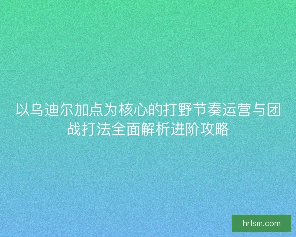 以乌迪尔加点为核心的打野节奏运营与团战打法全面解析进阶攻略 以乌迪尔加点为核心的打野节奏运营与团战打法全面解析进阶攻略