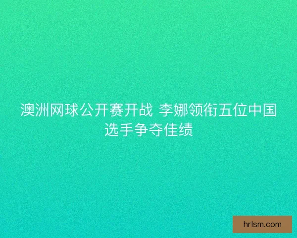 澳洲网球公开赛开战 李娜领衔五位中国选手争夺佳绩