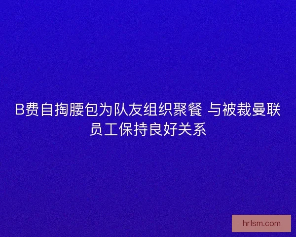 B费自掏腰包为队友组织聚餐 与被裁曼联员工保持良好关系 B费自掏腰包为队友组织聚餐 与被裁曼联员工保持良好关系