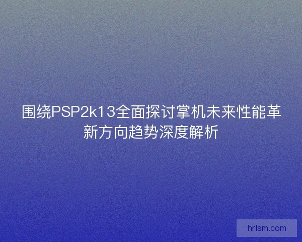 围绕PSP2k13全面探讨掌机未来性能革新方向趋势深度解析 围绕PSP2k13全面探讨掌机未来性能革新方向趋势深度解析